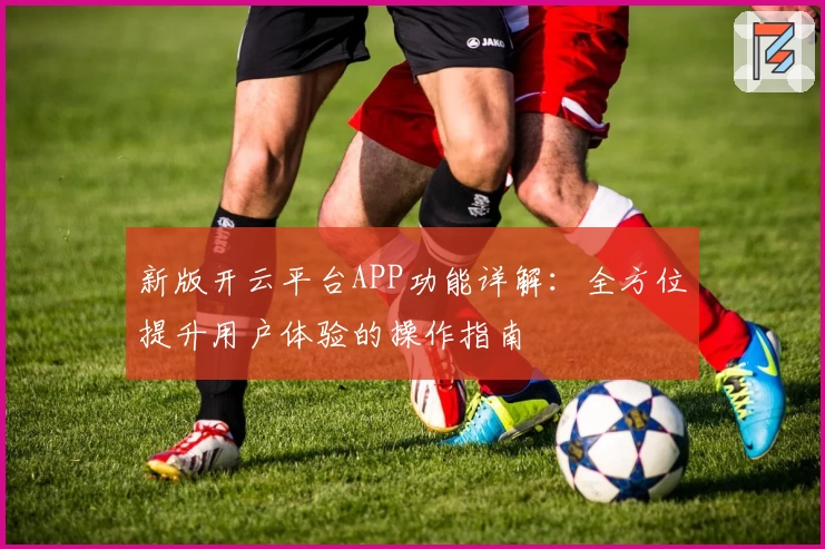 新版开云平台APP功能详解：全方位提升用户体验的操作指南