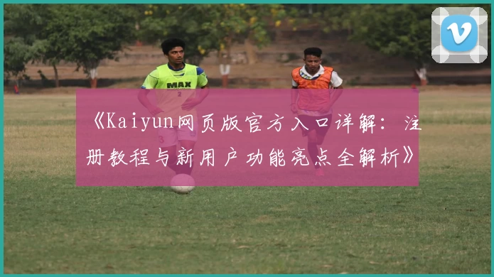 《Kaiyun网页版官方入口详解：注册教程与新用户功能亮点全解析》