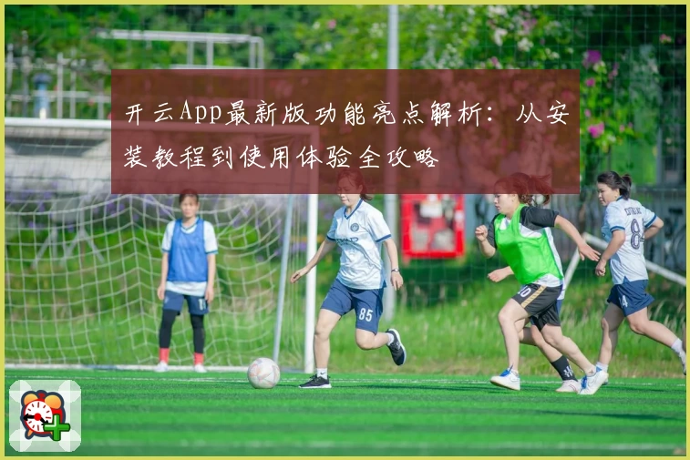 开云App最新版功能亮点解析：从安装教程到使用体验全攻略