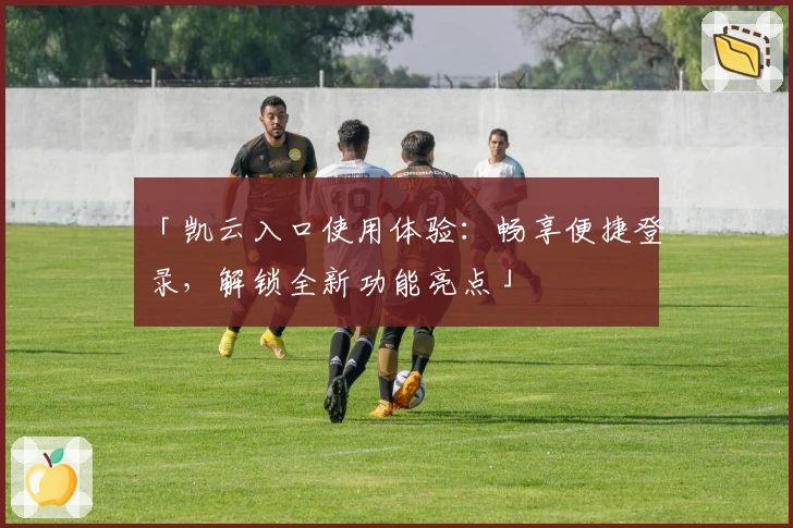 「凯云入口使用体验：畅享便捷登录，解锁全新功能亮点」