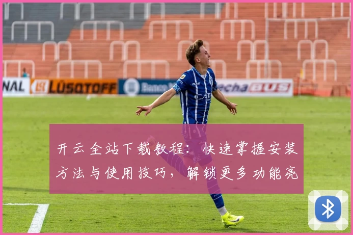 开云全站下载教程：快速掌握安装方法与使用技巧，解锁更多功能亮点