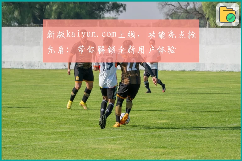 新版kaiyun.com上线,功能亮点抢先看:带你解锁全新用户体验