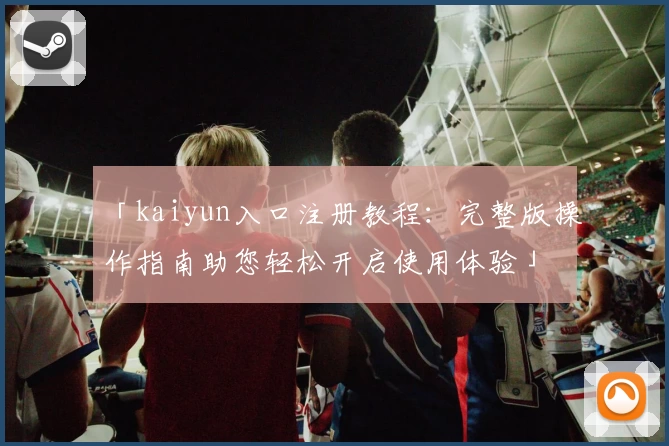 「kaiyun入口注册教程：完整版操作指南助您轻松开启使用体验」