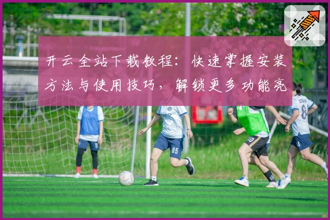 开云全站下载教程：快速掌握安装方法与使用技巧，解锁更多功能亮点