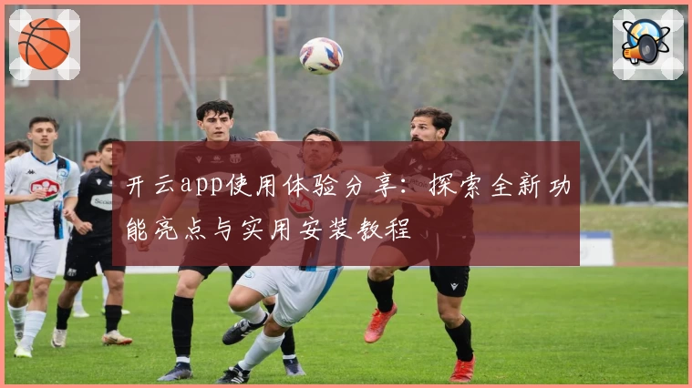 开云app使用体验分享：探索全新功能亮点与实用安装教程