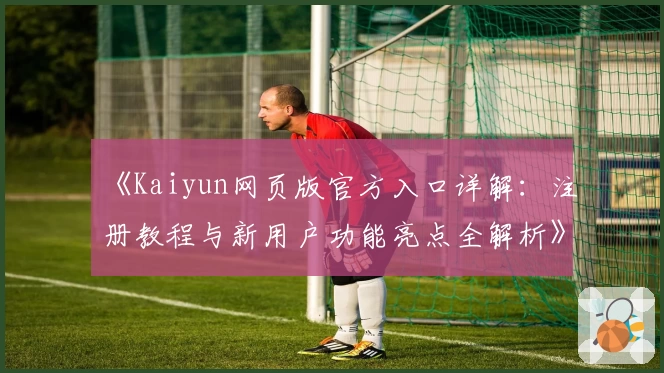 《Kaiyun网页版官方入口详解：注册教程与新用户功能亮点全解析》