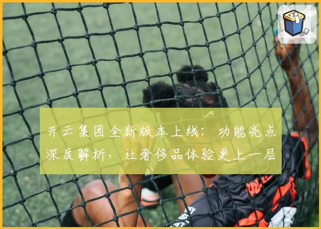 开云集团全新版本上线：功能亮点深度解析，让奢侈品体验更上一层楼