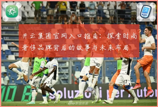 开云集团官网入口指南：探索时尚奢侈品牌背后的故事与未来布局