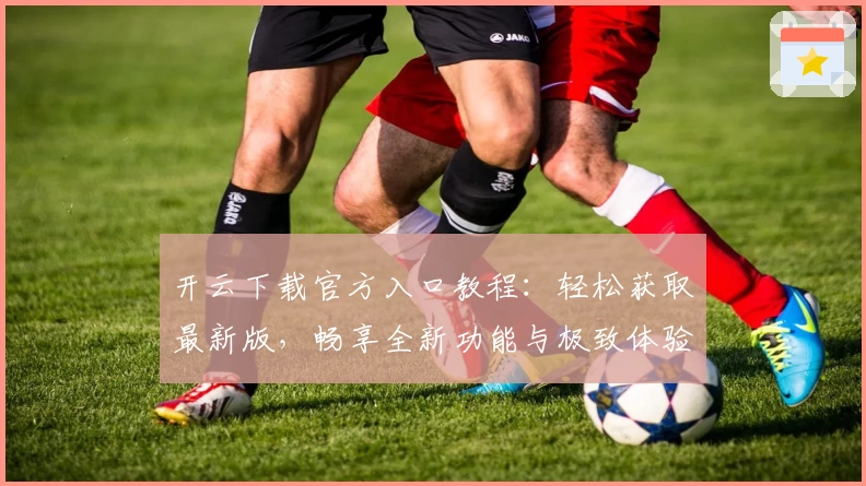 开云下载官方入口教程：轻松获取最新版，畅享全新功能与极致体验