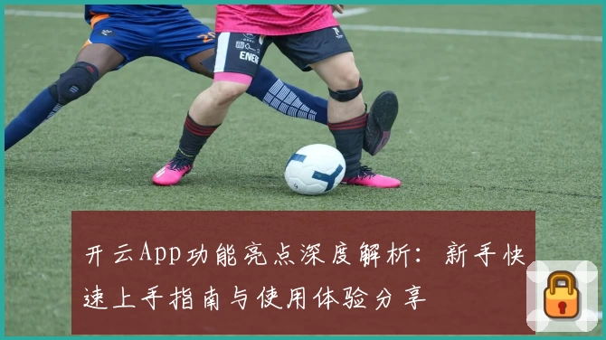开云App功能亮点深度解析：新手快速上手指南与使用体验分享