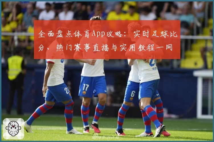 全面盘点体育App攻略：实时足球比分、热门赛事直播与实用教程一网打尽