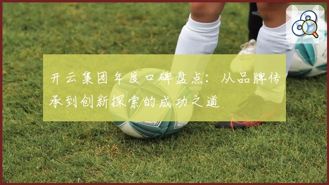 开云集团年度口碑盘点：从品牌传承到创新探索的成功之道
