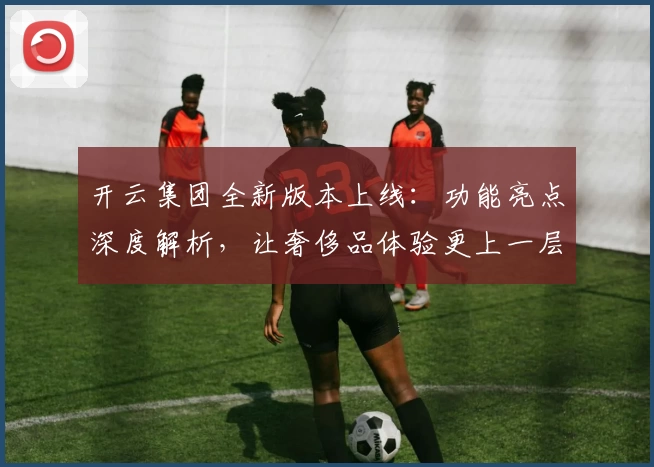 开云集团全新版本上线：功能亮点深度解析，让奢侈品体验更上一层楼