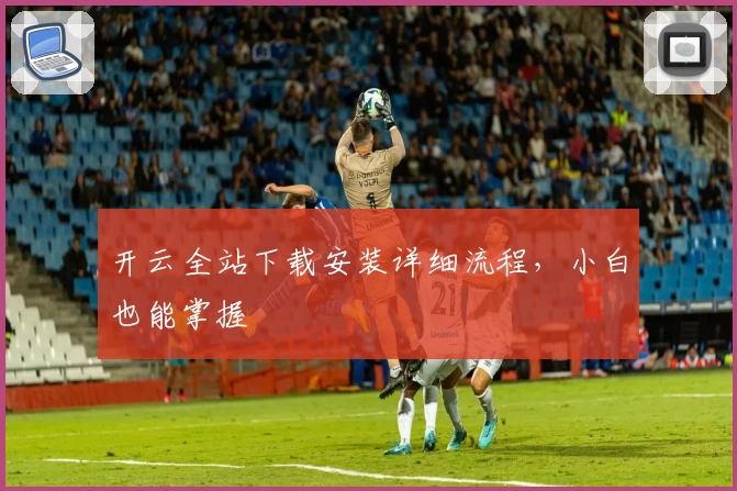 开云全站下载安装详细流程，小白也能掌握